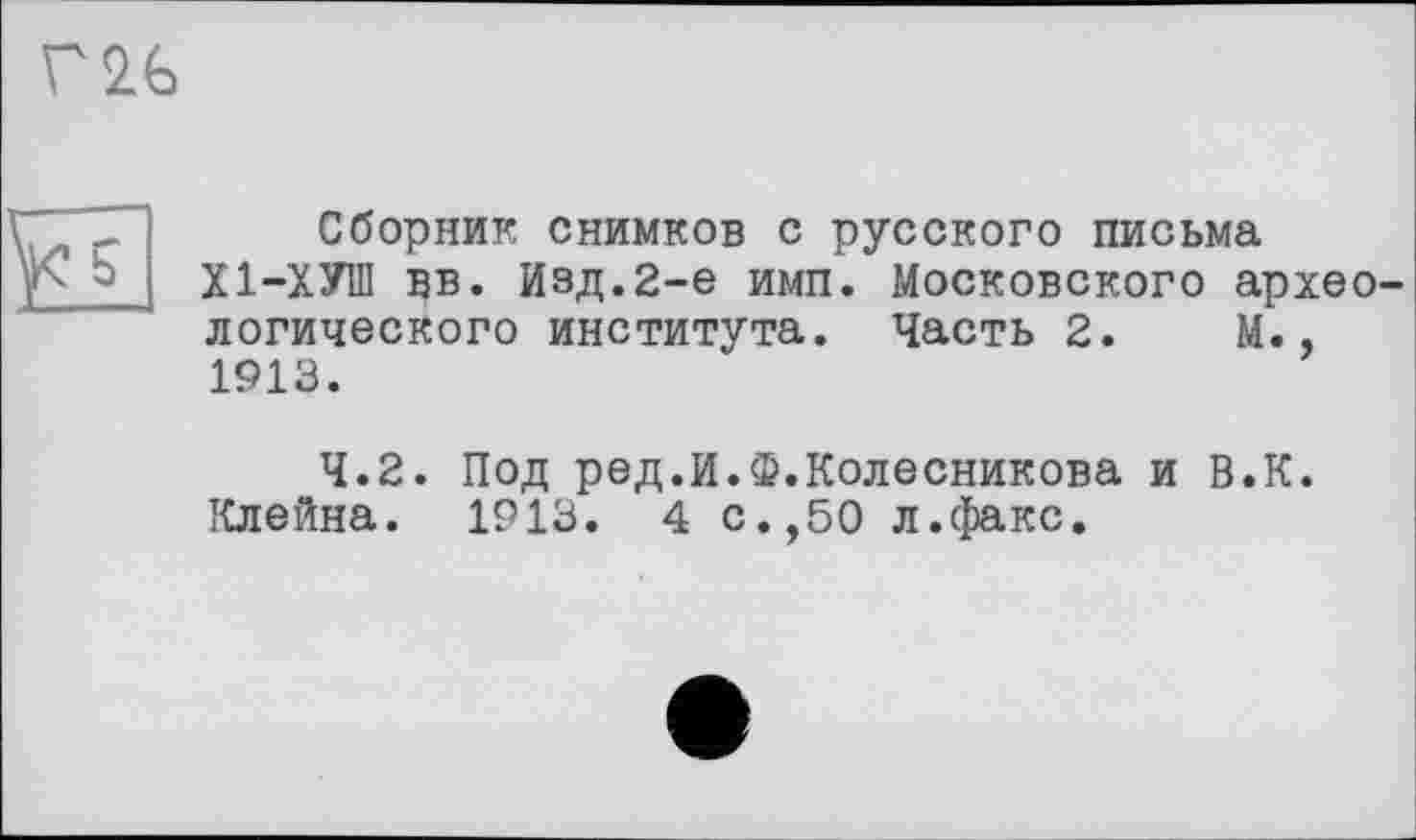 ﻿V2G
її
Сборник снимков с русского письма Х1-ХУШ вв. Изд.2-е имп. Московского археологического института. Часть 2. М., 1913.
4.2. Под ред.И.Ф.Колесникова и В.К. Клейна. 1913. 4 с.,50 л.факс.